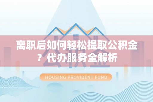 柘城离职后如何轻松提取公积金？代办服务全解析