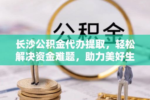柘城长沙公积金代办提取，轻松解决资金难题，助力美好生活