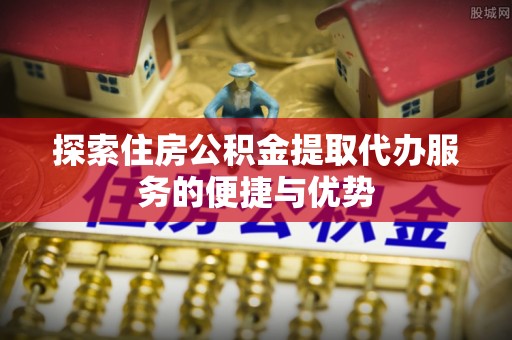 柘城探索住房公积金提取代办服务的便捷与优势