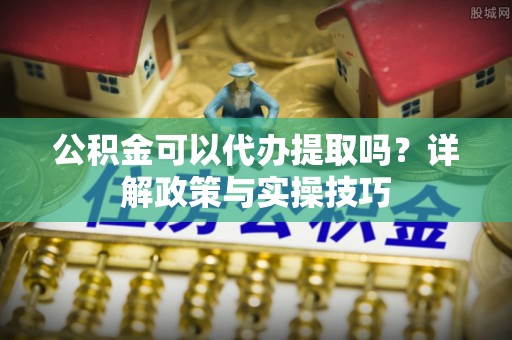 柘城公积金可以代办提取吗？详解政策与实操技巧
