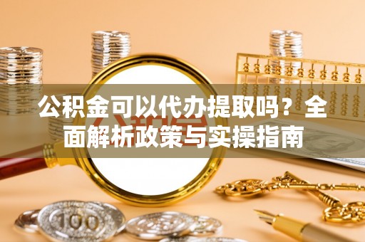柘城公积金可以代办提取吗？全面解析政策与实操指南