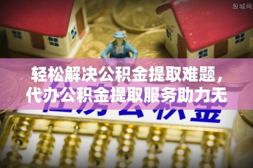 柘城轻松解决公积金提取难题，代办公积金提取服务助力无忧生活