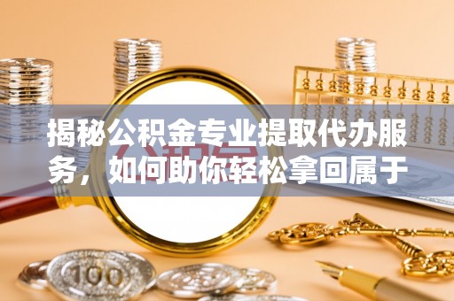 柘城揭秘公积金专业提取代办服务，如何助你轻松拿回属于你的资金