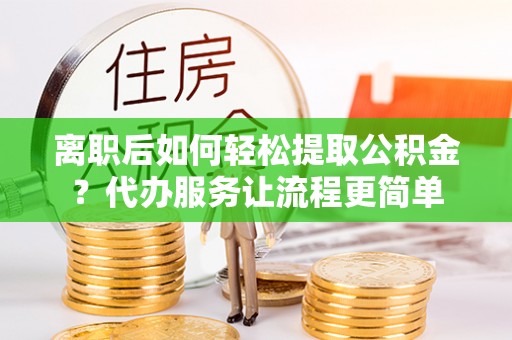 柘城离职后如何轻松提取公积金？代办服务让流程更简单