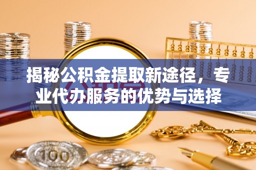 柘城揭秘公积金提取新途径，专业代办服务的优势与选择