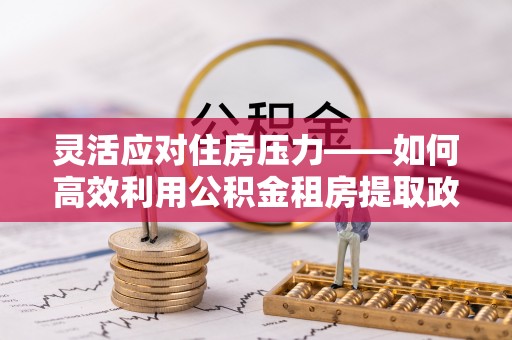 柘城灵活应对住房压力——如何高效利用公积金租房提取政策