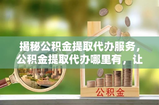 柘城揭秘公积金提取代办服务，公积金提取代办哪里有，让你省时省心的解决方案
