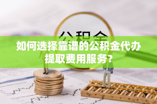 柘城如何选择靠谱的公积金代办提取费用服务？