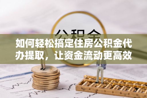 柘城如何轻松搞定住房公积金代办提取，让资金流动更高效