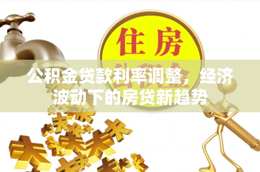 柘城公积金贷款利率调整，经济波动下的房贷新趋势