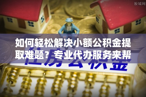 柘城如何轻松解决小额公积金提取难题？专业代办服务来帮忙