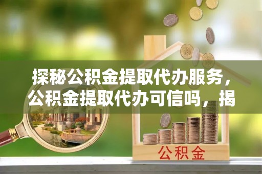 柘城探秘公积金提取代办服务，公积金提取代办可信吗，揭秘真相与选择指南