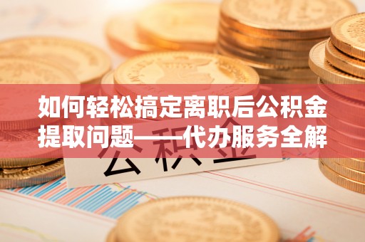 柘城如何轻松搞定离职后公积金提取问题——代办服务全解析