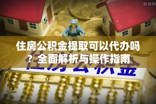 柘城住房公积金提取可以代办吗？全面解析与操作指南