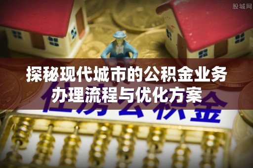 柘城探秘现代城市的公积金业务办理流程与优化方案