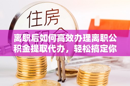 柘城离职后如何高效办理离职公积金提取代办，轻松搞定你的公积金