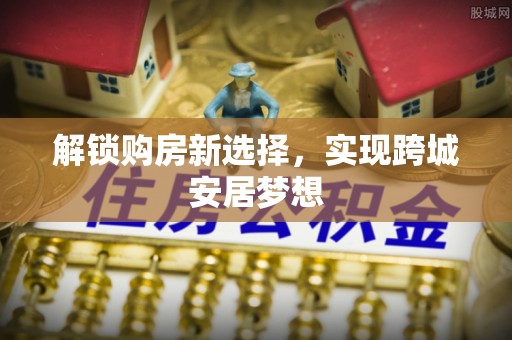 柘城解锁购房新选择，实现跨城安居梦想