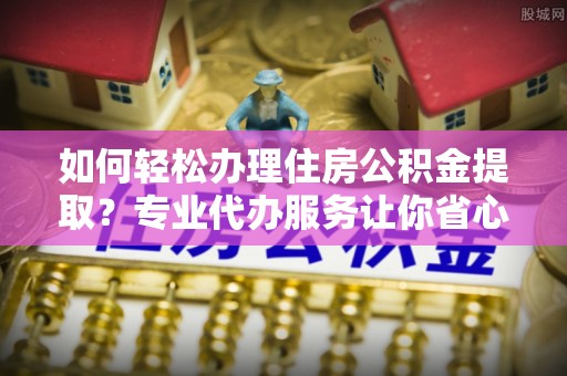 柘城如何轻松办理住房公积金提取？专业代办服务让你省心无忧