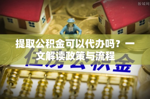 柘城提取公积金可以代办吗？一文解读政策与流程
