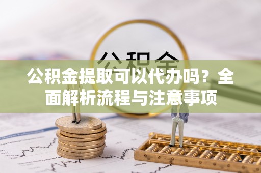 柘城公积金提取可以代办吗？全面解析流程与注意事项