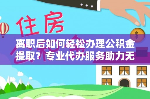 柘城离职后如何轻松办理公积金提取？专业代办服务助力无忧