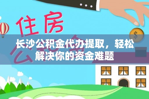 柘城长沙公积金代办提取，轻松解决你的资金难题
