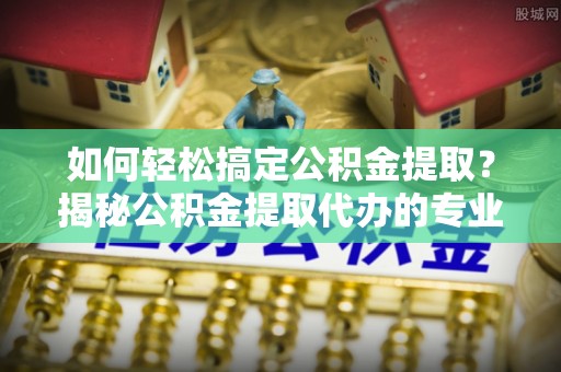 柘城如何轻松搞定公积金提取？揭秘公积金提取代办的专业服务