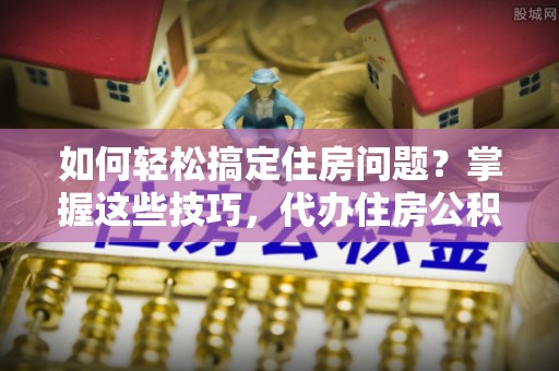 柘城如何轻松搞定住房问题？掌握这些技巧，代办住房公积金提取不再难