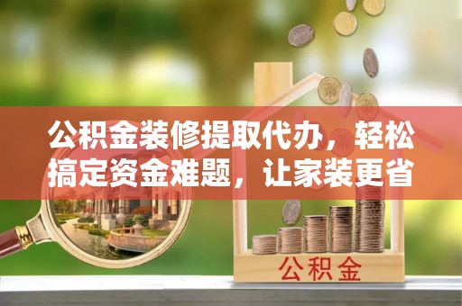 柘城公积金装修提取代办，轻松搞定资金难题，让家装更省心