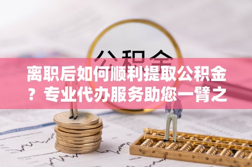柘城离职后如何顺利提取公积金？专业代办服务助您一臂之力
