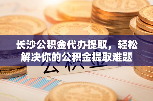 柘城长沙公积金代办提取，轻松解决你的公积金提取难题