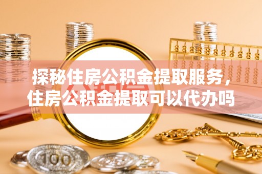 柘城探秘住房公积金提取服务，住房公积金提取可以代办吗的全方位解析