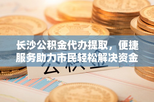 柘城长沙公积金代办提取，便捷服务助力市民轻松解决资金需求