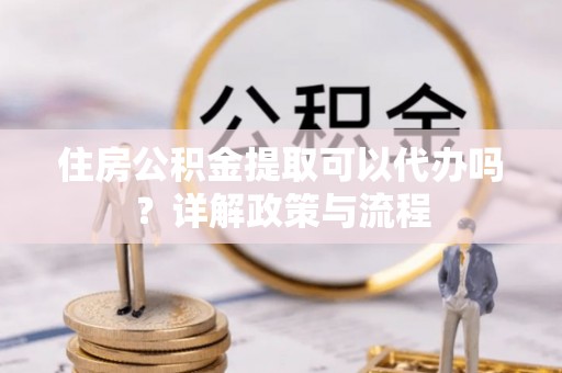 柘城住房公积金提取可以代办吗？详解政策与流程