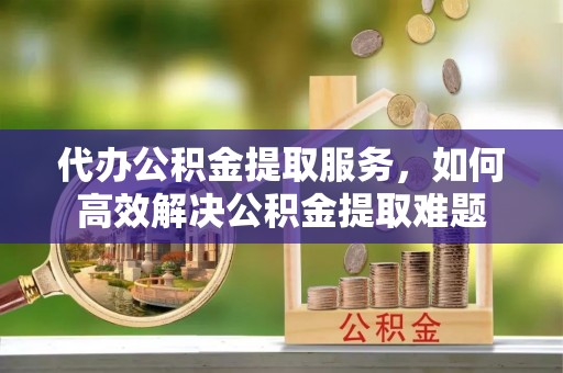 柘城代办公积金提取服务，如何高效解决公积金提取难题