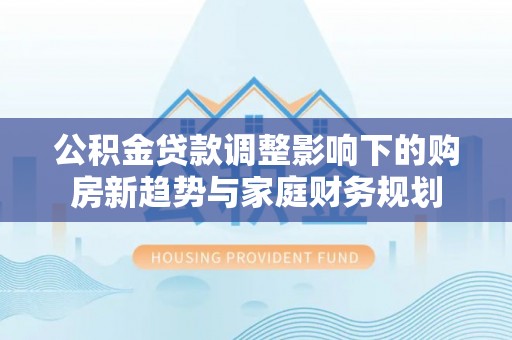 柘城公积金贷款调整影响下的购房新趋势与家庭财务规划