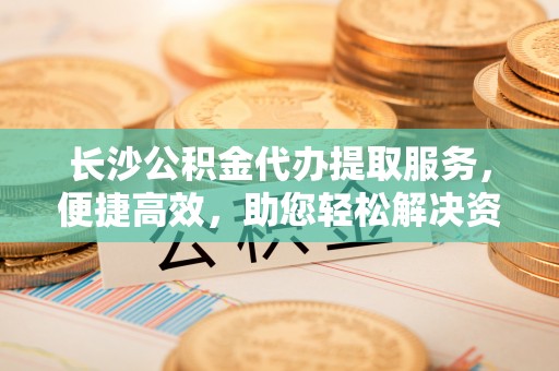 柘城长沙公积金代办提取服务，便捷高效，助您轻松解决资金需求