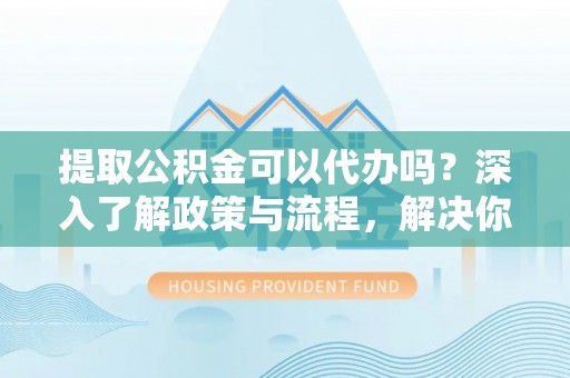 柘城提取公积金可以代办吗？深入了解政策与流程，解决你的疑问