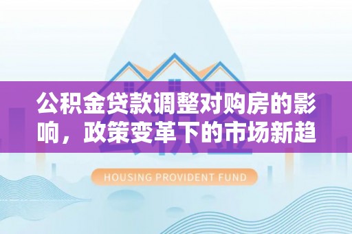 柘城公积金贷款调整对购房的影响，政策变革下的市场新趋势