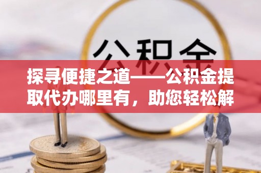柘城探寻便捷之道——公积金提取代办哪里有，助您轻松解决资金难题