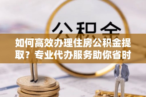 柘城如何高效办理住房公积金提取？专业代办服务助你省时省力