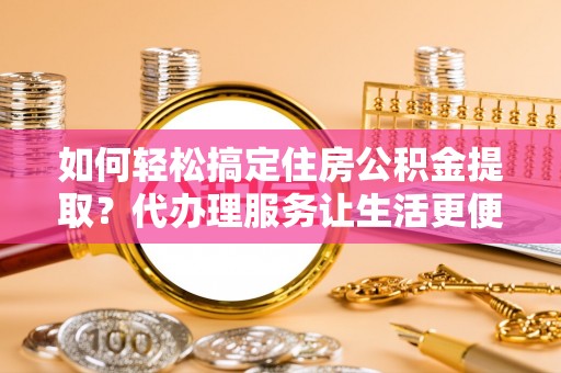 柘城如何轻松搞定住房公积金提取？代办理服务让生活更便捷！