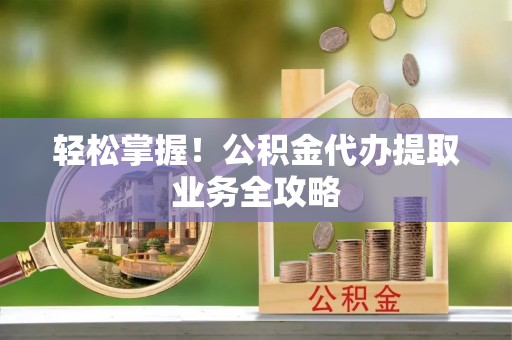 柘城轻松掌握！公积金代办提取业务全攻略