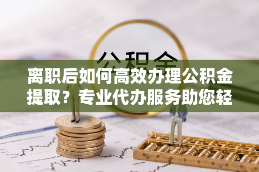 柘城离职后如何高效办理公积金提取？专业代办服务助您轻松搞定