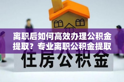 柘城离职后如何高效办理公积金提取？专业离职公积金提取代办服务指南