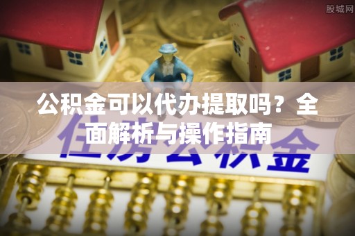 柘城公积金可以代办提取吗？全面解析与操作指南