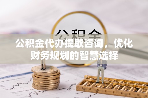 柘城公积金代办提取咨询，优化财务规划的智慧选择
