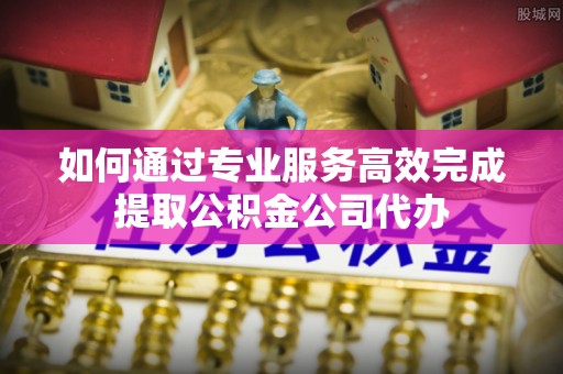柘城如何通过专业服务高效完成提取公积金公司代办