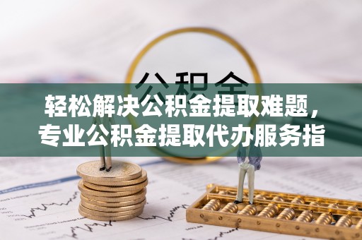 柘城轻松解决公积金提取难题，专业公积金提取代办服务指南