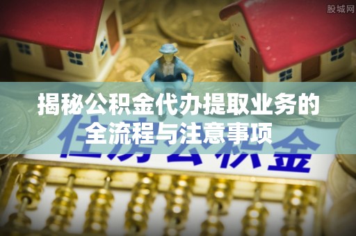 柘城揭秘公积金代办提取业务的全流程与注意事项
